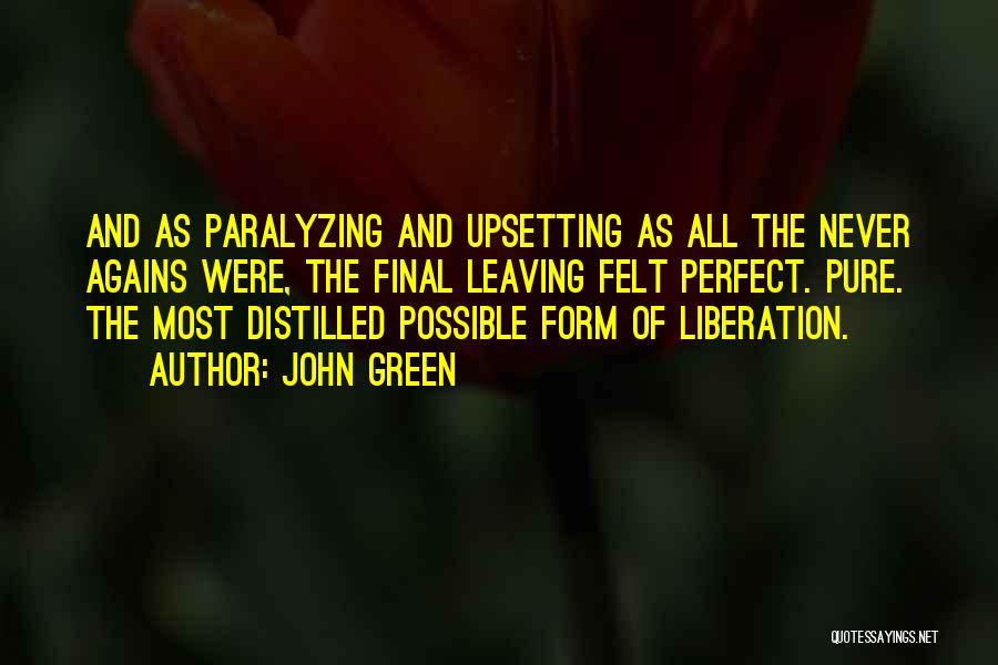 John Green Quotes: And As Paralyzing And Upsetting As All The Never Agains Were, The Final Leaving Felt Perfect. Pure. The Most Distilled