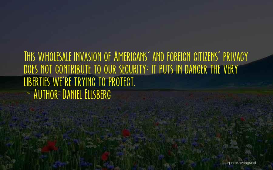 Daniel Ellsberg Quotes: This Wholesale Invasion Of Americans' And Foreign Citizens' Privacy Does Not Contribute To Our Security; It Puts In Danger The