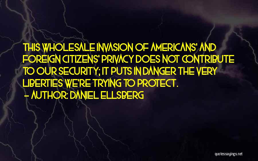 Daniel Ellsberg Quotes: This Wholesale Invasion Of Americans' And Foreign Citizens' Privacy Does Not Contribute To Our Security; It Puts In Danger The