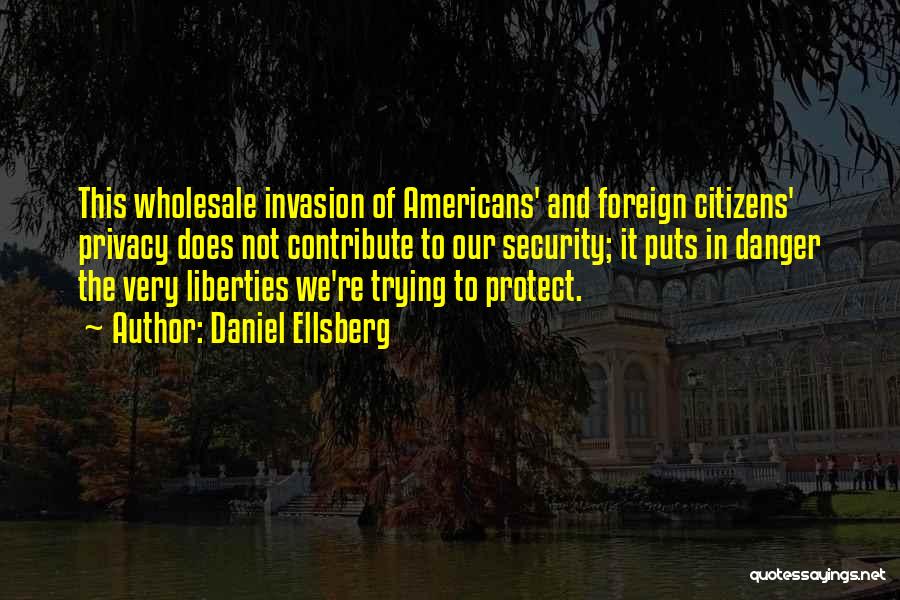 Daniel Ellsberg Quotes: This Wholesale Invasion Of Americans' And Foreign Citizens' Privacy Does Not Contribute To Our Security; It Puts In Danger The