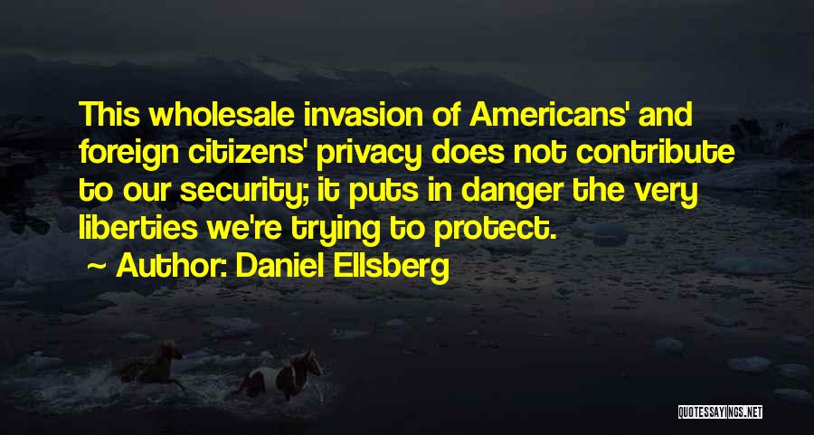 Daniel Ellsberg Quotes: This Wholesale Invasion Of Americans' And Foreign Citizens' Privacy Does Not Contribute To Our Security; It Puts In Danger The