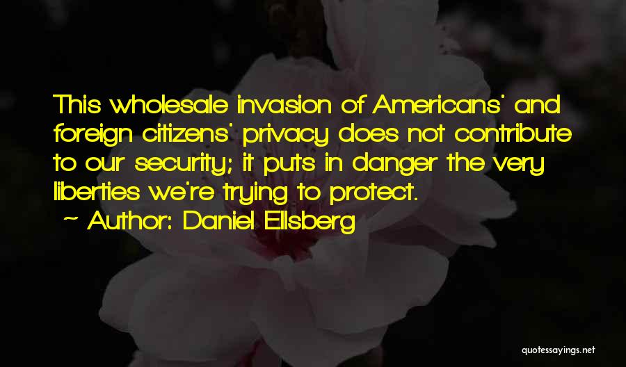 Daniel Ellsberg Quotes: This Wholesale Invasion Of Americans' And Foreign Citizens' Privacy Does Not Contribute To Our Security; It Puts In Danger The
