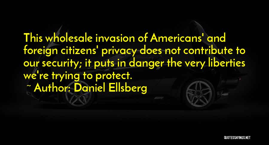 Daniel Ellsberg Quotes: This Wholesale Invasion Of Americans' And Foreign Citizens' Privacy Does Not Contribute To Our Security; It Puts In Danger The