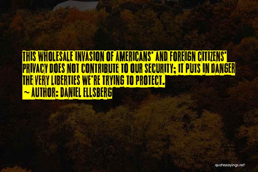 Daniel Ellsberg Quotes: This Wholesale Invasion Of Americans' And Foreign Citizens' Privacy Does Not Contribute To Our Security; It Puts In Danger The