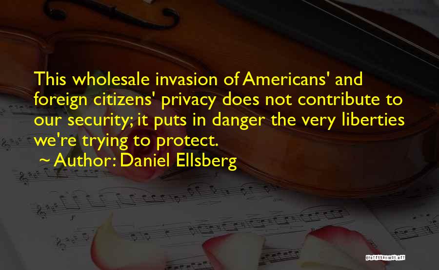 Daniel Ellsberg Quotes: This Wholesale Invasion Of Americans' And Foreign Citizens' Privacy Does Not Contribute To Our Security; It Puts In Danger The
