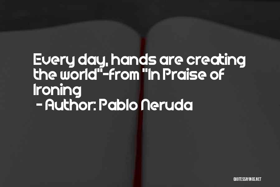 Pablo Neruda Quotes: Every Day, Hands Are Creating The World-from In Praise Of Ironing