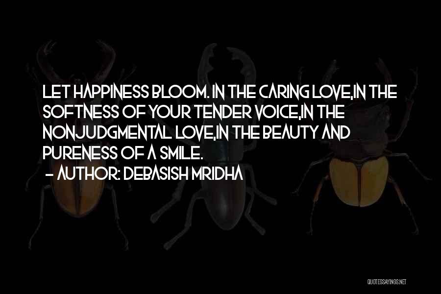 Debasish Mridha Quotes: Let Happiness Bloom. In The Caring Love,in The Softness Of Your Tender Voice,in The Nonjudgmental Love,in The Beauty And Pureness