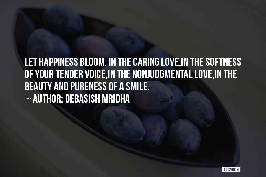 Debasish Mridha Quotes: Let Happiness Bloom. In The Caring Love,in The Softness Of Your Tender Voice,in The Nonjudgmental Love,in The Beauty And Pureness