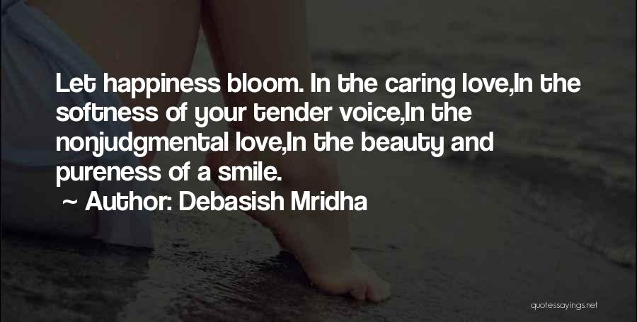 Debasish Mridha Quotes: Let Happiness Bloom. In The Caring Love,in The Softness Of Your Tender Voice,in The Nonjudgmental Love,in The Beauty And Pureness