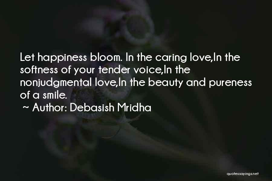 Debasish Mridha Quotes: Let Happiness Bloom. In The Caring Love,in The Softness Of Your Tender Voice,in The Nonjudgmental Love,in The Beauty And Pureness