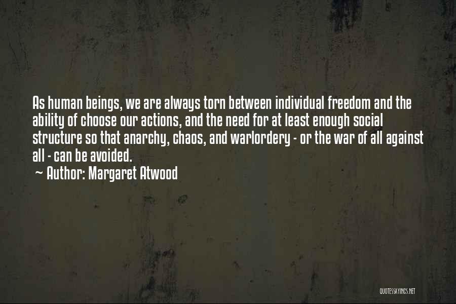 Margaret Atwood Quotes: As Human Beings, We Are Always Torn Between Individual Freedom And The Ability Of Choose Our Actions, And The Need