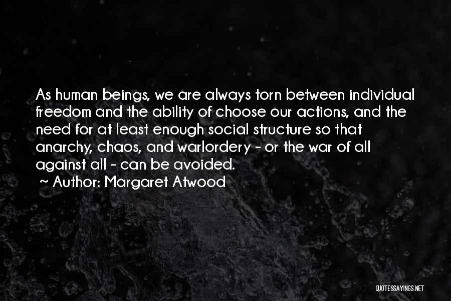 Margaret Atwood Quotes: As Human Beings, We Are Always Torn Between Individual Freedom And The Ability Of Choose Our Actions, And The Need