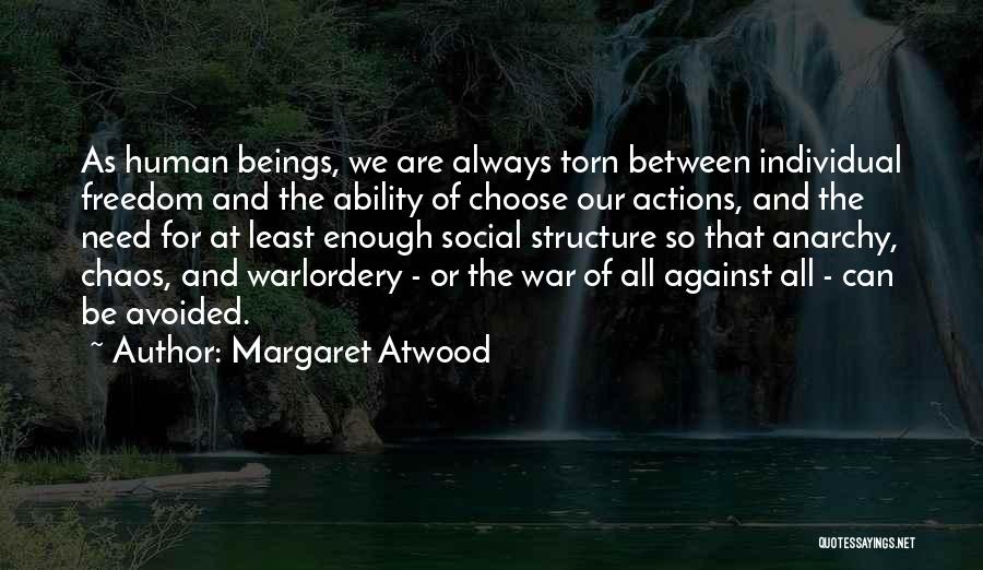 Margaret Atwood Quotes: As Human Beings, We Are Always Torn Between Individual Freedom And The Ability Of Choose Our Actions, And The Need