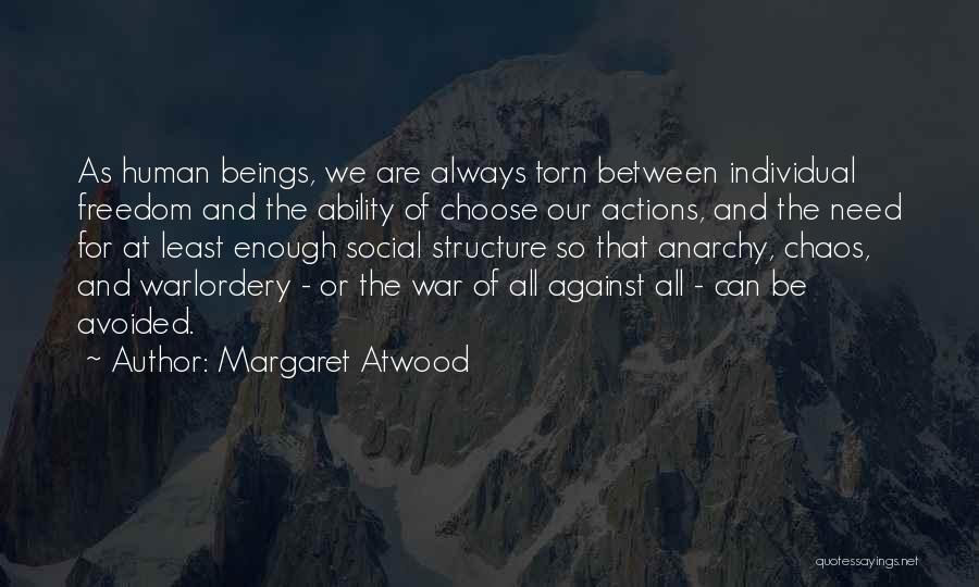 Margaret Atwood Quotes: As Human Beings, We Are Always Torn Between Individual Freedom And The Ability Of Choose Our Actions, And The Need
