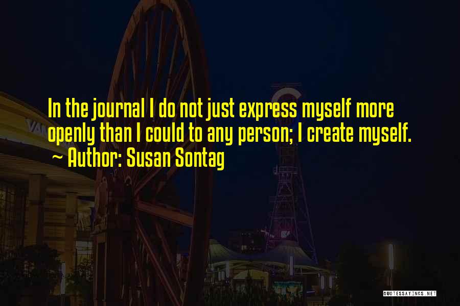 Susan Sontag Quotes: In The Journal I Do Not Just Express Myself More Openly Than I Could To Any Person; I Create Myself.