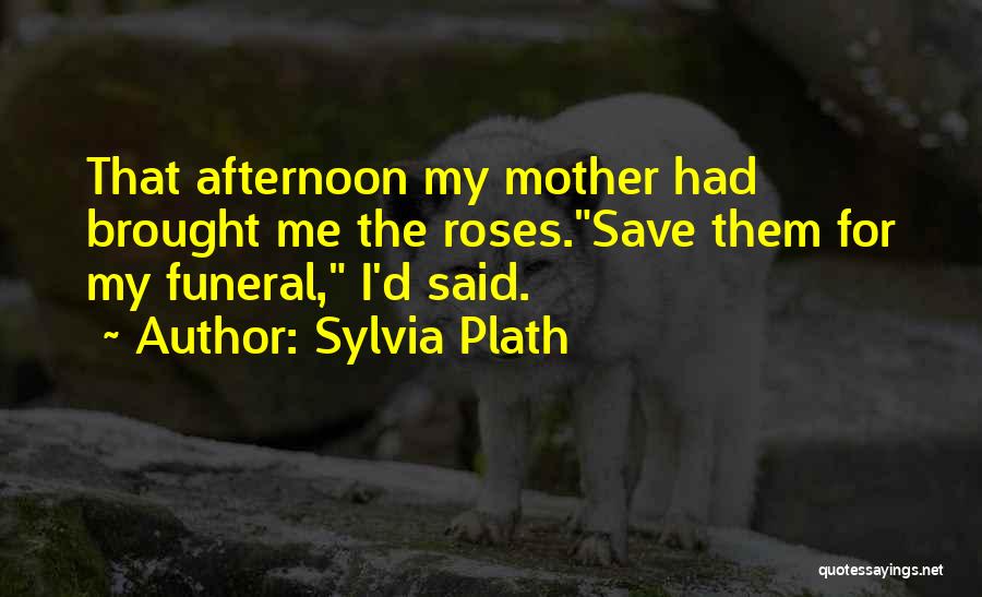 Sylvia Plath Quotes: That Afternoon My Mother Had Brought Me The Roses.save Them For My Funeral, I'd Said.