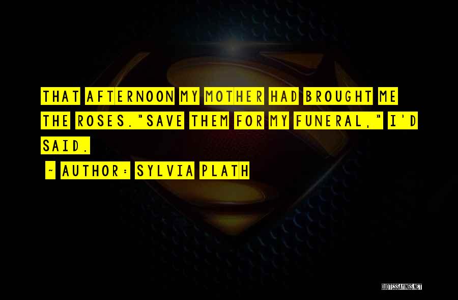 Sylvia Plath Quotes: That Afternoon My Mother Had Brought Me The Roses.save Them For My Funeral, I'd Said.