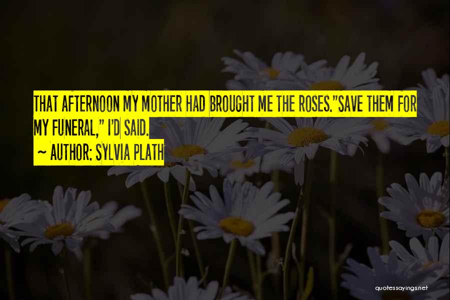 Sylvia Plath Quotes: That Afternoon My Mother Had Brought Me The Roses.save Them For My Funeral, I'd Said.