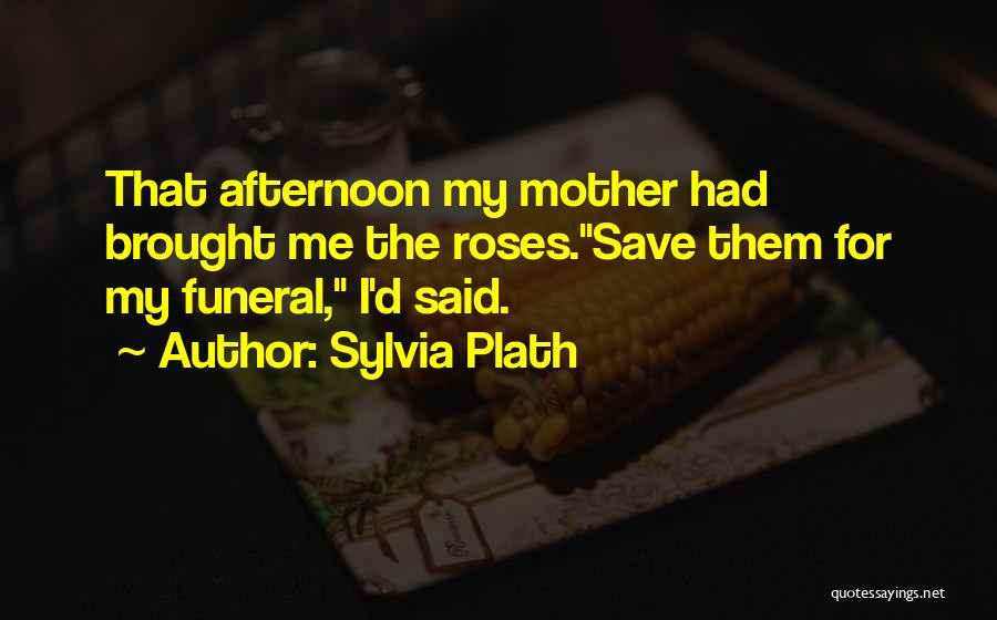 Sylvia Plath Quotes: That Afternoon My Mother Had Brought Me The Roses.save Them For My Funeral, I'd Said.