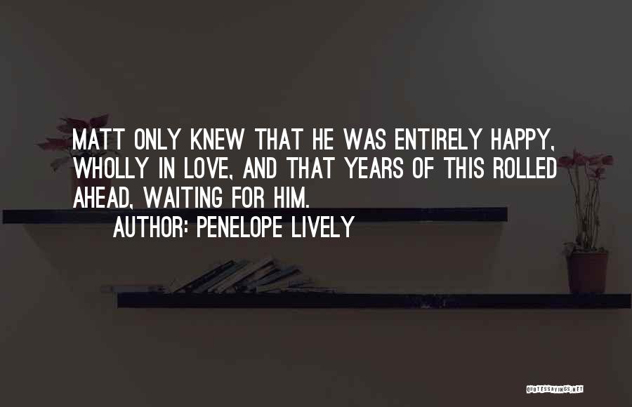 Penelope Lively Quotes: Matt Only Knew That He Was Entirely Happy, Wholly In Love, And That Years Of This Rolled Ahead, Waiting For