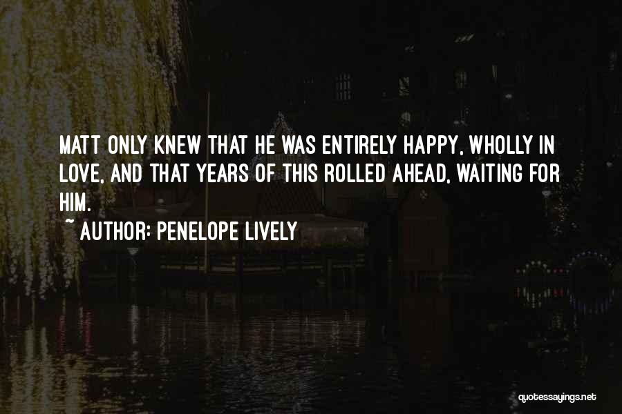 Penelope Lively Quotes: Matt Only Knew That He Was Entirely Happy, Wholly In Love, And That Years Of This Rolled Ahead, Waiting For