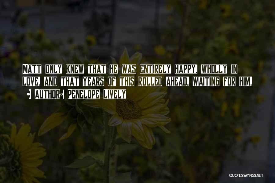Penelope Lively Quotes: Matt Only Knew That He Was Entirely Happy, Wholly In Love, And That Years Of This Rolled Ahead, Waiting For