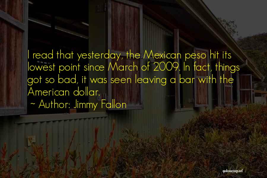 Jimmy Fallon Quotes: I Read That Yesterday, The Mexican Peso Hit Its Lowest Point Since March Of 2009. In Fact, Things Got So