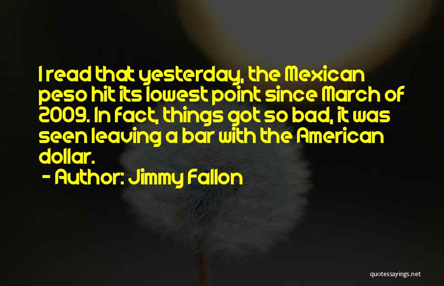 Jimmy Fallon Quotes: I Read That Yesterday, The Mexican Peso Hit Its Lowest Point Since March Of 2009. In Fact, Things Got So