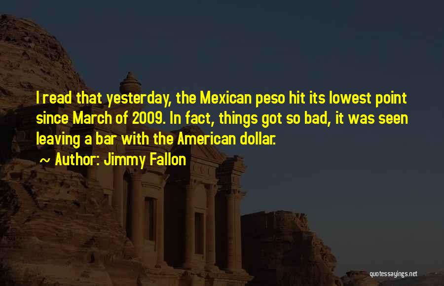 Jimmy Fallon Quotes: I Read That Yesterday, The Mexican Peso Hit Its Lowest Point Since March Of 2009. In Fact, Things Got So