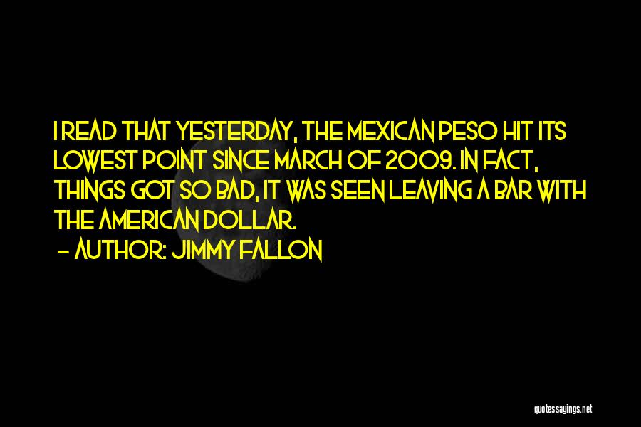 Jimmy Fallon Quotes: I Read That Yesterday, The Mexican Peso Hit Its Lowest Point Since March Of 2009. In Fact, Things Got So