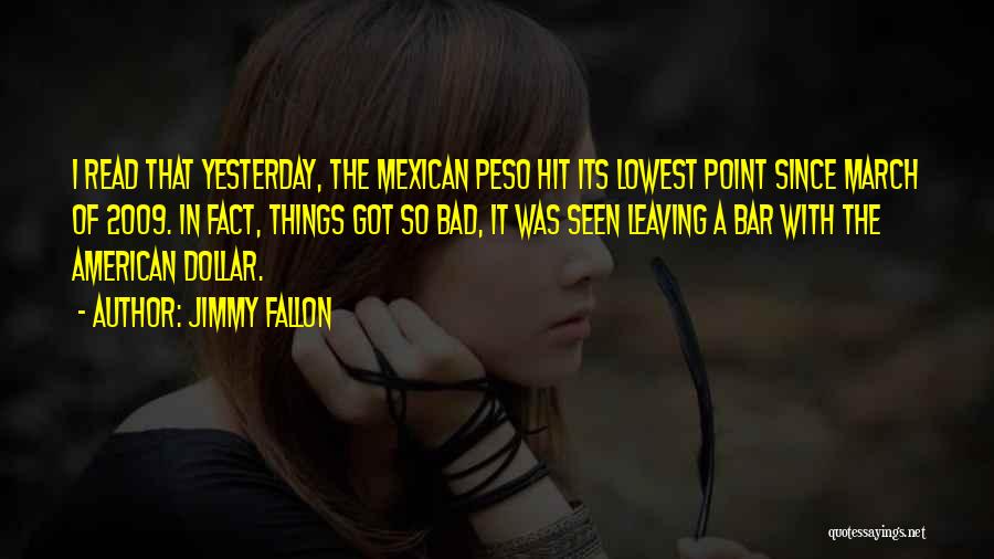 Jimmy Fallon Quotes: I Read That Yesterday, The Mexican Peso Hit Its Lowest Point Since March Of 2009. In Fact, Things Got So