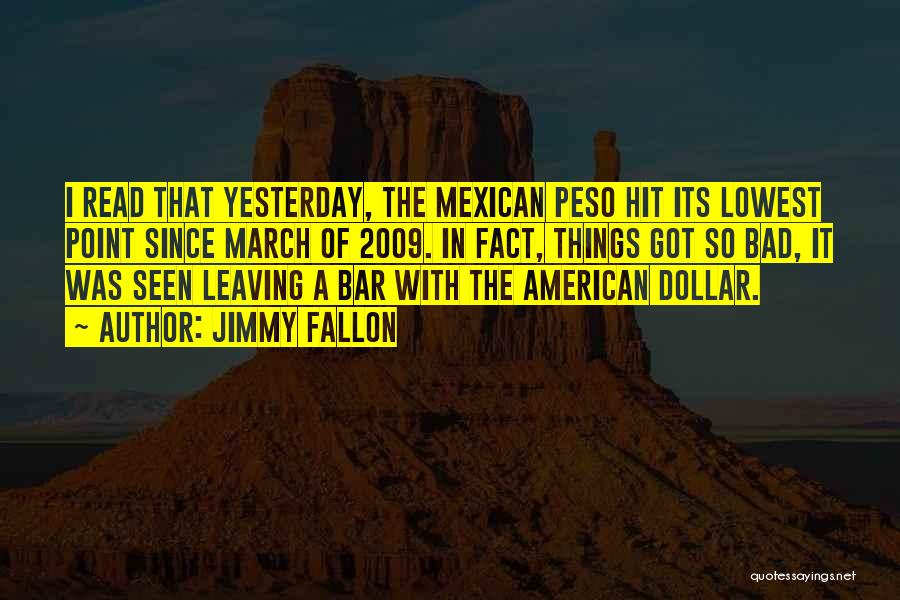 Jimmy Fallon Quotes: I Read That Yesterday, The Mexican Peso Hit Its Lowest Point Since March Of 2009. In Fact, Things Got So