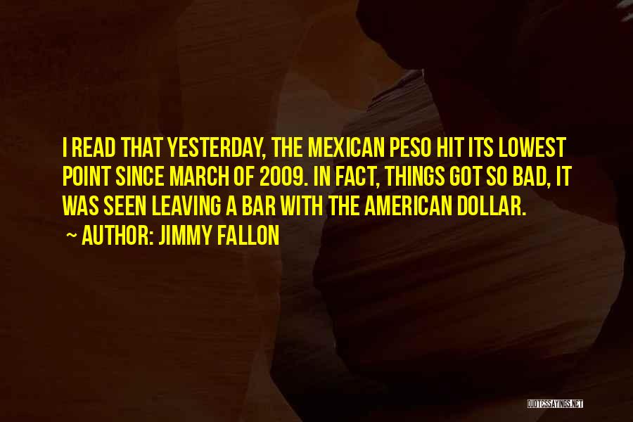 Jimmy Fallon Quotes: I Read That Yesterday, The Mexican Peso Hit Its Lowest Point Since March Of 2009. In Fact, Things Got So