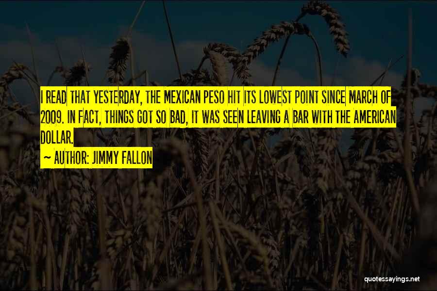 Jimmy Fallon Quotes: I Read That Yesterday, The Mexican Peso Hit Its Lowest Point Since March Of 2009. In Fact, Things Got So