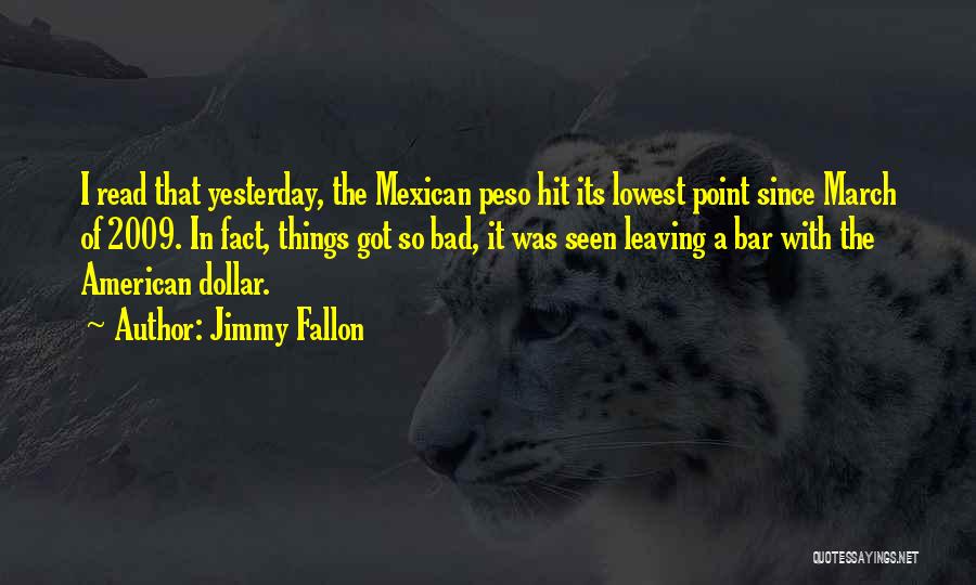 Jimmy Fallon Quotes: I Read That Yesterday, The Mexican Peso Hit Its Lowest Point Since March Of 2009. In Fact, Things Got So