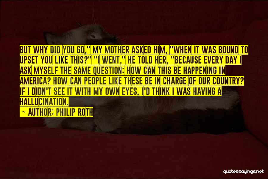 Philip Roth Quotes: But Why Did You Go, My Mother Asked Him, When It Was Bound To Upset You Like This? I Went,