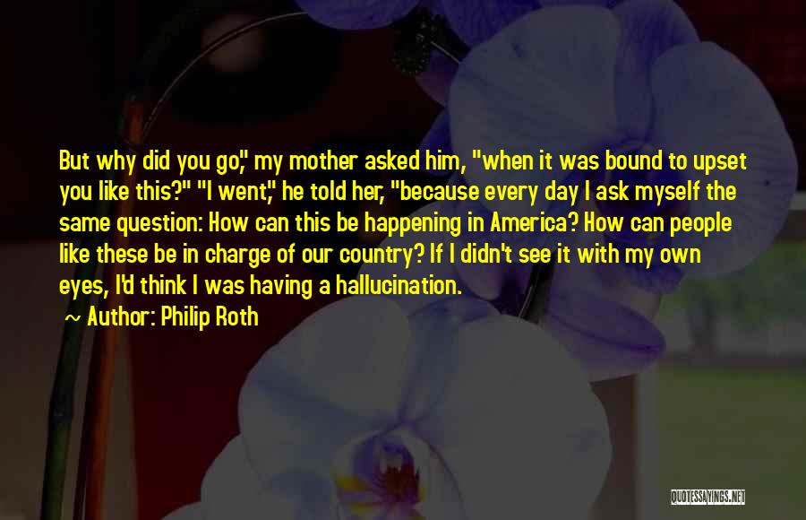 Philip Roth Quotes: But Why Did You Go, My Mother Asked Him, When It Was Bound To Upset You Like This? I Went,