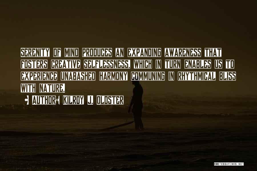 Kilroy J. Oldster Quotes: Serenity Of Mind Produces An Expanding Awareness That Fosters Creative Selflessness, Which In Turn Enables Us To Experience Unabashed Harmony