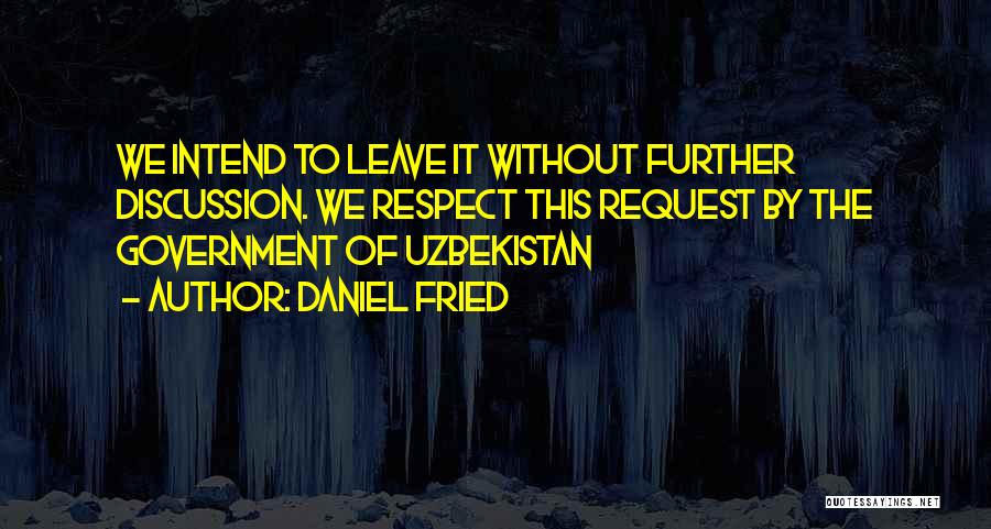 Daniel Fried Quotes: We Intend To Leave It Without Further Discussion. We Respect This Request By The Government Of Uzbekistan