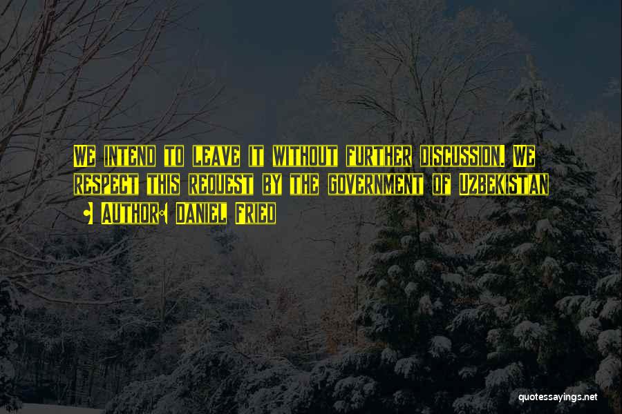 Daniel Fried Quotes: We Intend To Leave It Without Further Discussion. We Respect This Request By The Government Of Uzbekistan
