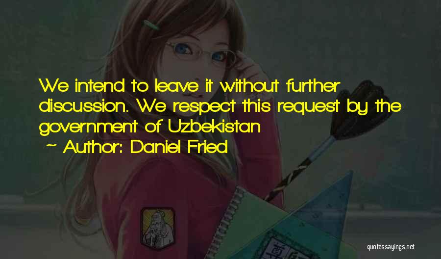 Daniel Fried Quotes: We Intend To Leave It Without Further Discussion. We Respect This Request By The Government Of Uzbekistan