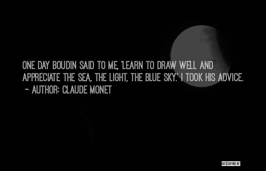 Claude Monet Quotes: One Day Boudin Said To Me, 'learn To Draw Well And Appreciate The Sea, The Light, The Blue Sky.' I