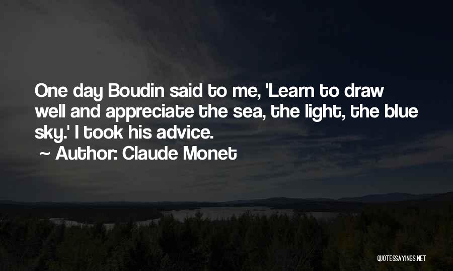 Claude Monet Quotes: One Day Boudin Said To Me, 'learn To Draw Well And Appreciate The Sea, The Light, The Blue Sky.' I