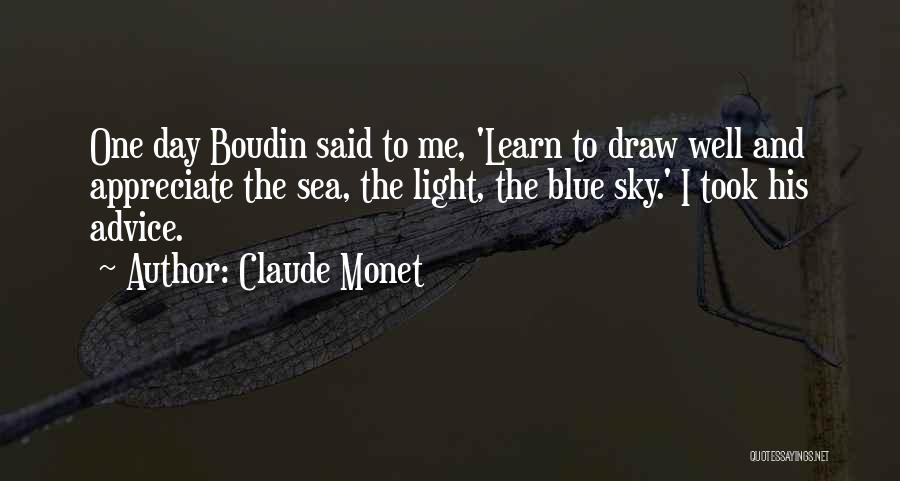 Claude Monet Quotes: One Day Boudin Said To Me, 'learn To Draw Well And Appreciate The Sea, The Light, The Blue Sky.' I