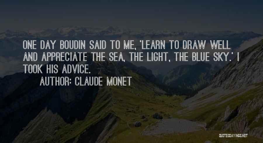 Claude Monet Quotes: One Day Boudin Said To Me, 'learn To Draw Well And Appreciate The Sea, The Light, The Blue Sky.' I