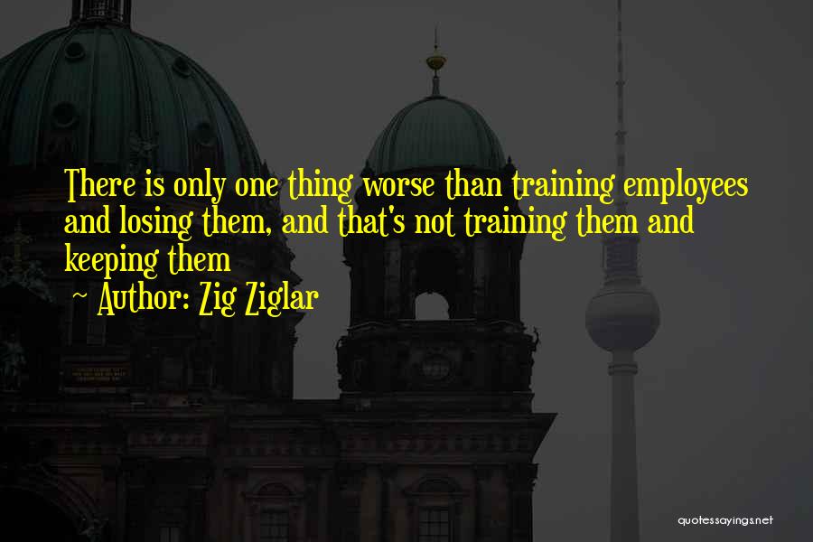 Zig Ziglar Quotes: There Is Only One Thing Worse Than Training Employees And Losing Them, And That's Not Training Them And Keeping Them