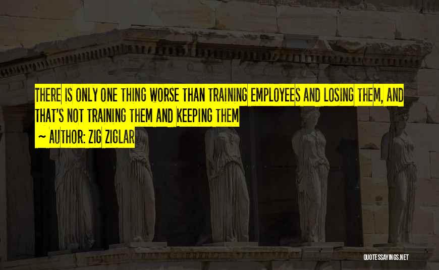 Zig Ziglar Quotes: There Is Only One Thing Worse Than Training Employees And Losing Them, And That's Not Training Them And Keeping Them