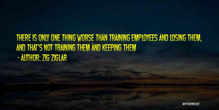 Zig Ziglar Quotes: There Is Only One Thing Worse Than Training Employees And Losing Them, And That's Not Training Them And Keeping Them