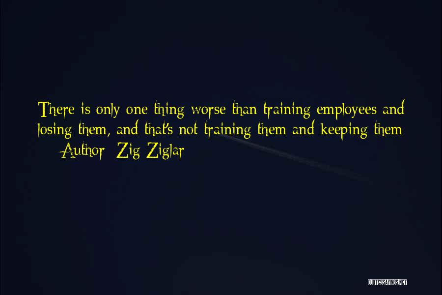 Zig Ziglar Quotes: There Is Only One Thing Worse Than Training Employees And Losing Them, And That's Not Training Them And Keeping Them