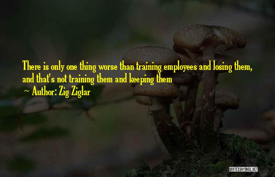 Zig Ziglar Quotes: There Is Only One Thing Worse Than Training Employees And Losing Them, And That's Not Training Them And Keeping Them